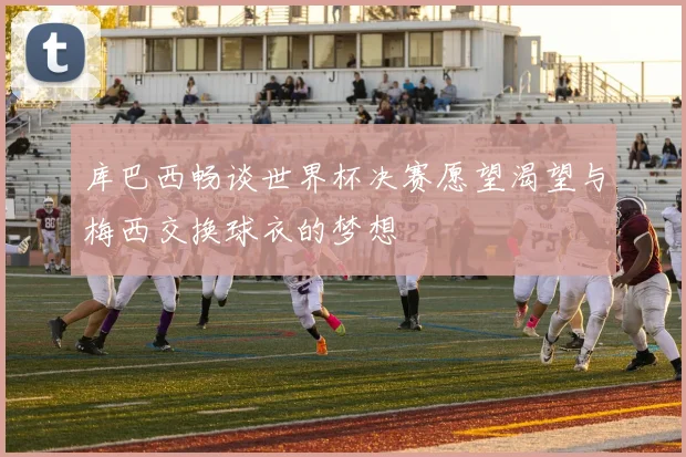 库巴西畅谈世界杯决赛愿望渴望与梅西交换球衣的梦想