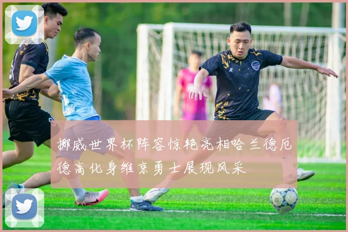 挪威世界杯阵容惊艳亮相哈兰德厄德高化身维京勇士展现风采