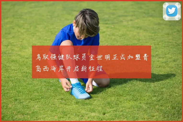 鸟取强健队球员金世明正式加盟青岛西海岸开启新征程