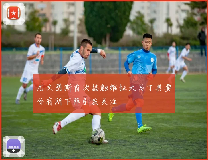 尤文图斯首次接触维拉大马丁其要价有所下降引发关注