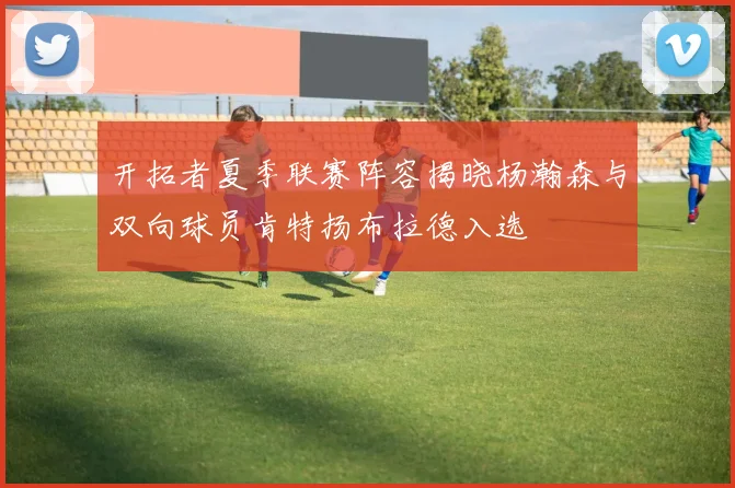 开拓者夏季联赛阵容揭晓杨瀚森与双向球员肯特扬布拉德入选