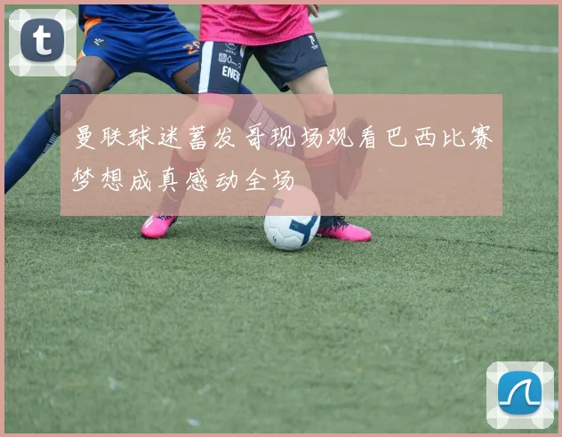 曼联球迷蓄发哥现场观看巴西比赛梦想成真感动全场