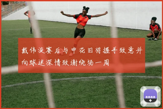 戴伟浚赛后与申花旧将握手致意并向球迷深情致谢绕场一周
