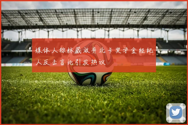 媒体人称林葳放弃北卡奖学金经纪人反击言论引发热议