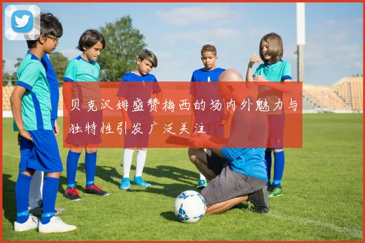 贝克汉姆盛赞梅西的场内外魅力与独特性引发广泛关注