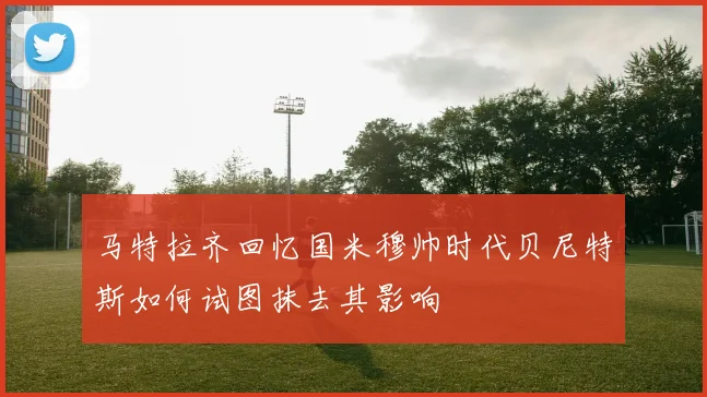 马特拉齐回忆国米穆帅时代贝尼特斯如何试图抹去其影响
