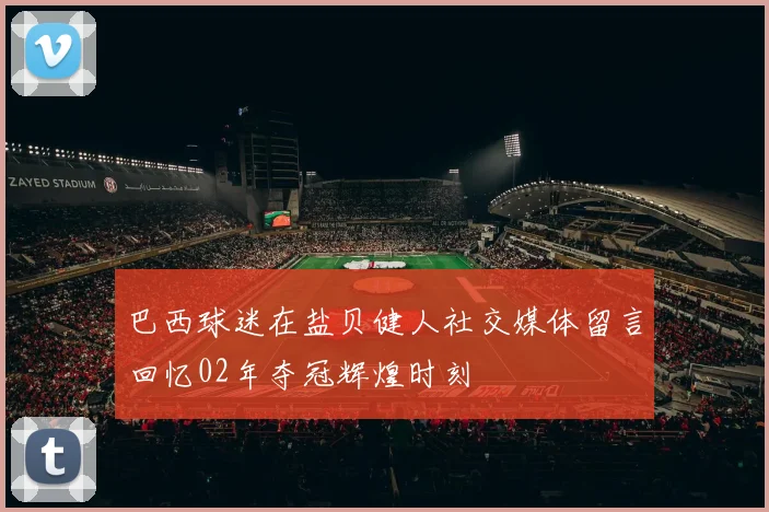 巴西球迷在盐贝健人社交媒体留言回忆02年夺冠辉煌时刻