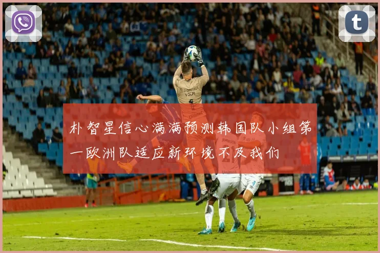 朴智星信心满满预测韩国队小组第一欧洲队适应新环境不及我们