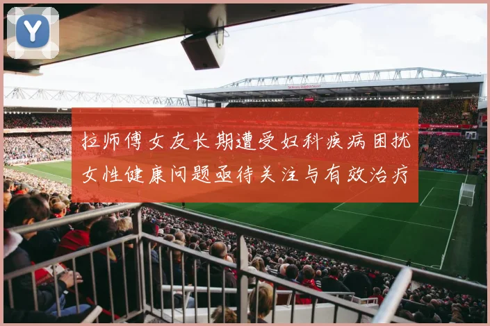 拉师傅女友长期遭受妇科疾病困扰女性健康问题亟待关注与有效治疗方案
