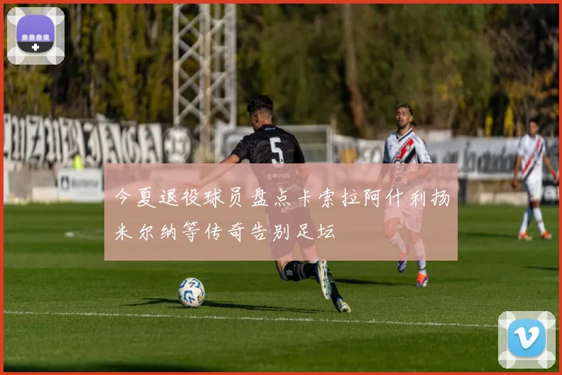 今夏退役球员盘点卡索拉阿什利扬米尔纳等传奇告别足坛