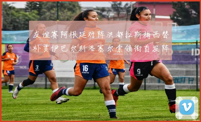 友谊赛阿根廷对阵洪都拉斯梅西替补贾伊巴尔科洛塞尔索领衔首发阵容